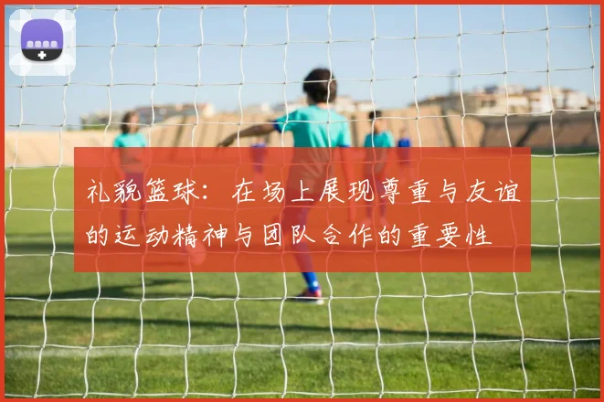 礼貌篮球：在场上展现尊重与友谊的运动精神与团队合作的重要性