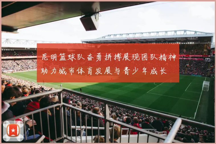 昆明篮球队奋勇拼搏展现团队精神助力城市体育发展与青少年成长