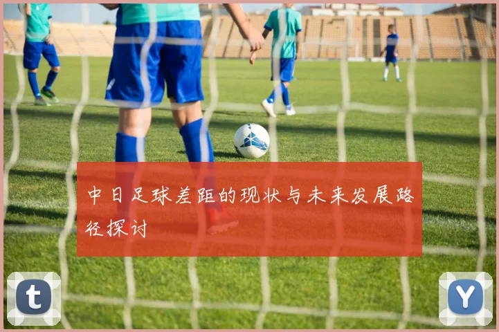 中日足球差距的现状与未来发展路径探讨