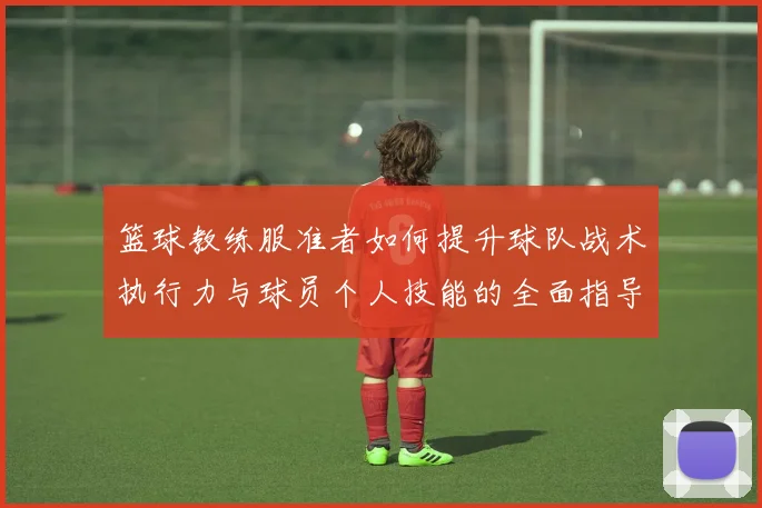 篮球教练服准者如何提升球队战术执行力与球员个人技能的全面指导