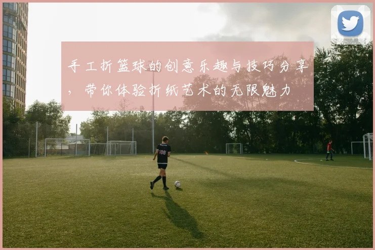 手工折篮球的创意乐趣与技巧分享，带你体验折纸艺术的无限魅力