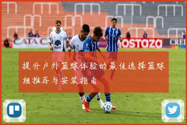 提升户外篮球体验的最佳选择篮球框推荐与安装指南