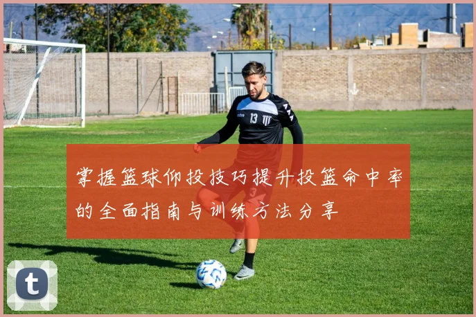 掌握篮球仰投技巧提升投篮命中率的全面指南与训练方法分享