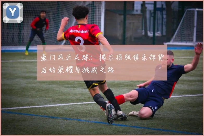 豪门风云足球：揭示顶级俱乐部背后的荣耀与挑战之路