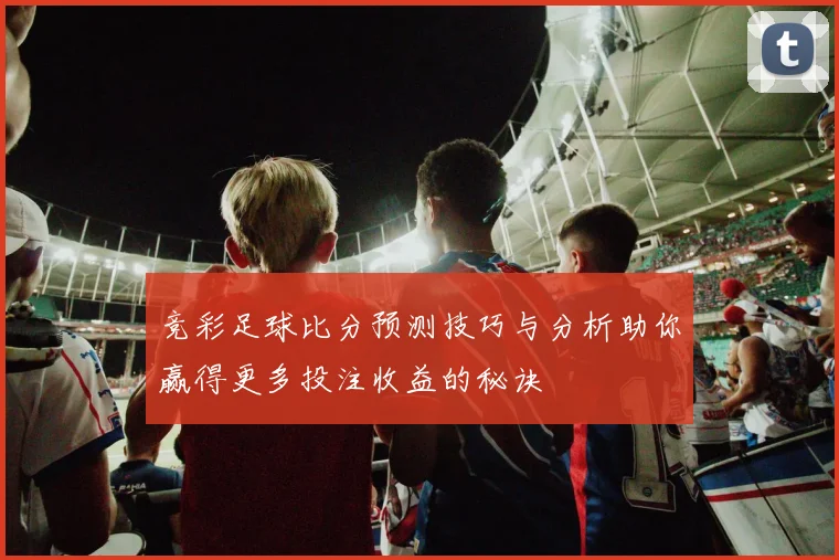 竞彩足球比分预测技巧与分析助你赢得更多投注收益的秘诀