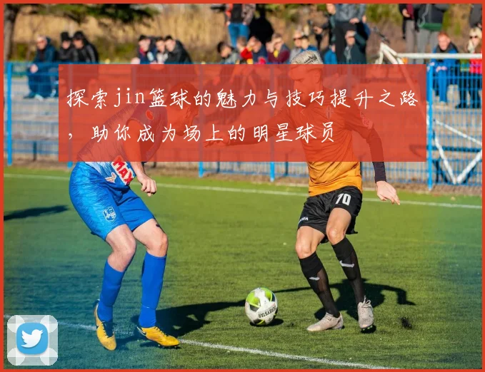 探索jin篮球的魅力与技巧提升之路，助你成为场上的明星球员